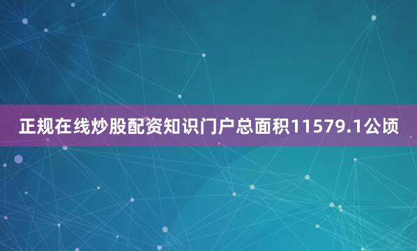 正规在线炒股配资知识门户总面积11579.1公顷