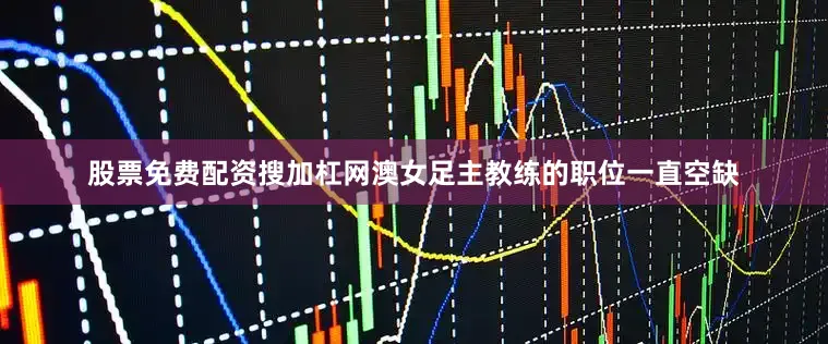股票免费配资搜加杠网澳女足主教练的职位一直空缺