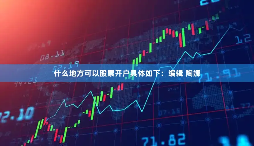 什么地方可以股票开户具体如下：编辑 陶娜