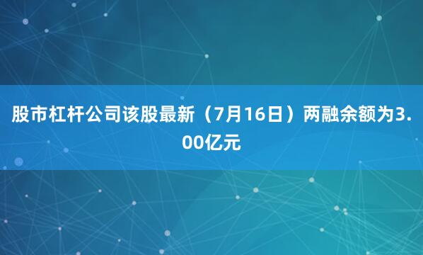 股市杠杆公司该股最新（7月16日）两融余额为3.00亿元