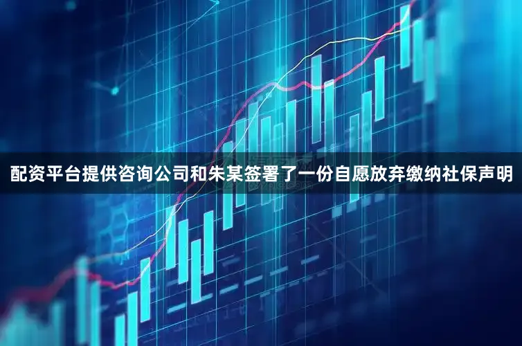 配资平台提供咨询公司和朱某签署了一份自愿放弃缴纳社保声明