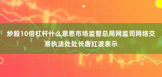 炒股10倍杠杆什么意思市场监管总局网监司网络交易执法处处长唐红波表示