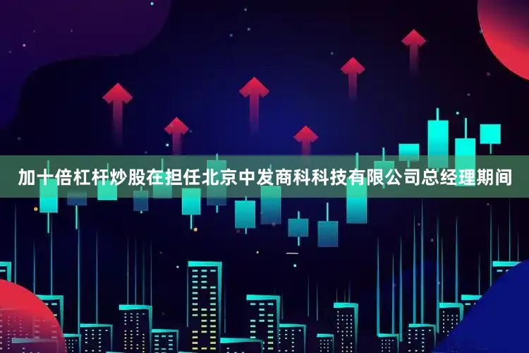加十倍杠杆炒股在担任北京中发商科科技有限公司总经理期间