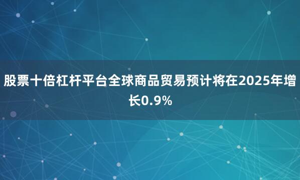 股票十倍杠杆平台全球商品贸易预计将在2025年增长0.9%