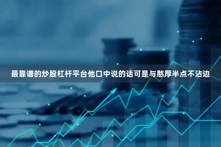 最靠谱的炒股杠杆平台他口中说的话可是与憨厚半点不沾边